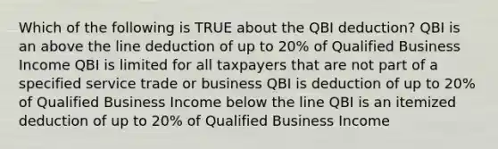 Which of the following is TRUE about the QBI deduction? QBI is an above the line deduction of up to 20% of Qualified Business Income QBI is limited for all taxpayers that are not part of a specified service trade or business QBI is deduction of up to 20% of Qualified Business Income below the line QBI is an itemized deduction of up to 20% of Qualified Business Income