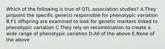 Which of the following is true of QTL association studies? A.They pinpoint the specific gene(s) responsible for phenotypic variation B.F1 offspring are examined to look for genetic markers linked to phenotypic variation C.They rely on recombination to create a wide range of phenotypic variation D.All of the above E.None of the above