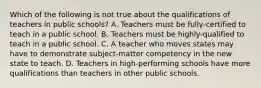 Which of the following is not true about the qualifications of teachers in public schools? A. Teachers must be fully-certified to teach in a public school. B. Teachers must be highly-qualified to teach in a public school. C. A teacher who moves states may have to demonstrate subject-matter competency in the new state to teach. D. Teachers in high-performing schools have more qualifications than teachers in other public schools.