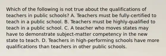 Which of the following is not true about the qualifications of teachers in public schools? A. Teachers must be fully-certified to teach in a public school. B. Teachers must be highly-qualified to teach in a public school. C. A teacher who moves states may have to demonstrate subject-matter competency in the new state to teach. D. Teachers in high-performing schools have more qualifications than teachers in other public schools.