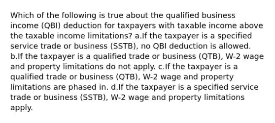 Which of the following is true about the qualified business income (QBI) deduction for taxpayers with taxable income above the taxable income limitations? a.If the taxpayer is a specified service trade or business (SSTB), no QBI deduction is allowed. b.If the taxpayer is a qualified trade or business (QTB), W-2 wage and property limitations do not apply. c.If the taxpayer is a qualified trade or business (QTB), W-2 wage and property limitations are phased in. d.If the taxpayer is a specified service trade or business (SSTB), W-2 wage and property limitations apply.