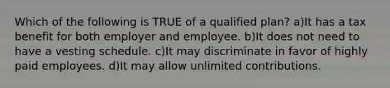 Which of the following is TRUE of a qualified plan? a)It has a tax benefit for both employer and employee. b)It does not need to have a vesting schedule. c)It may discriminate in favor of highly paid employees. d)It may allow unlimited contributions.