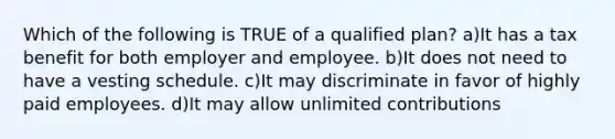 Which of the following is TRUE of a qualified plan? a)It has a tax benefit for both employer and employee. b)It does not need to have a vesting schedule. c)It may discriminate in favor of highly paid employees. d)It may allow unlimited contributions