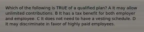 Which of the following is TRUE of a qualified plan? A It may allow unlimited contributions. B It has a tax benefit for both employer and employee. C It does not need to have a vesting schedule. D It may discriminate in favor of highly paid employees.