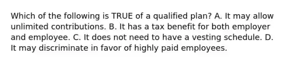 Which of the following is TRUE of a qualified plan? A. It may allow unlimited contributions. B. It has a tax benefit for both employer and employee. C. It does not need to have a vesting schedule. D. It may discriminate in favor of highly paid employees.