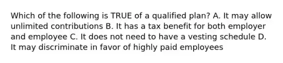 Which of the following is TRUE of a qualified plan? A. It may allow unlimited contributions B. It has a tax benefit for both employer and employee C. It does not need to have a vesting schedule D. It may discriminate in favor of highly paid employees