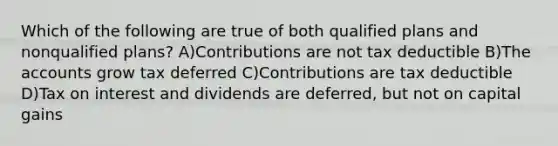 Which of the following are true of both qualified plans and nonqualified plans? A)Contributions are not tax deductible B)The accounts grow tax deferred C)Contributions are tax deductible D)Tax on interest and dividends are deferred, but not on capital gains