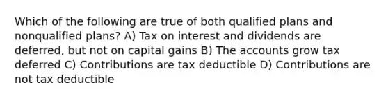 Which of the following are true of both qualified plans and nonqualified plans? A) Tax on interest and dividends are deferred, but not on capital gains B) The accounts grow tax deferred C) Contributions are tax deductible D) Contributions are not tax deductible