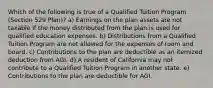 Which of the following is true of a Qualified Tuition Program (Section 529 Plan)? a) Earnings on the plan assets are not taxable if the money distributed from the plan is used for qualified education expenses. b) Distributions from a Qualified Tuition Program are not allowed for the expenses of room and board. c) Contributions to the plan are deductible as an itemized deduction from AGI. d) A resident of California may not contribute to a Qualified Tuition Program in another state. e) Contributions to the plan are deductible for AGI.