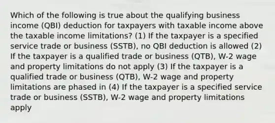 Which of the following is true about the qualifying business income (QBI) deduction for taxpayers with taxable income above the taxable income limitations? (1) If the taxpayer is a specified service trade or business (SSTB), no QBI deduction is allowed (2) If the taxpayer is a qualified trade or business (QTB), W-2 wage and property limitations do not apply (3) If the taxpayer is a qualified trade or business (QTB), W-2 wage and property limitations are phased in (4) If the taxpayer is a specified service trade or business (SSTB), W-2 wage and property limitations apply