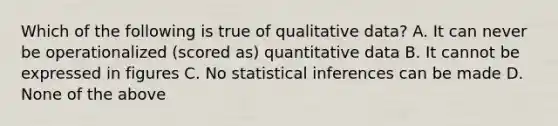 Which of the following is true of qualitative data? A. It can never be operationalized (scored as) quantitative data B. It cannot be expressed in figures C. No statistical inferences can be made D. None of the above