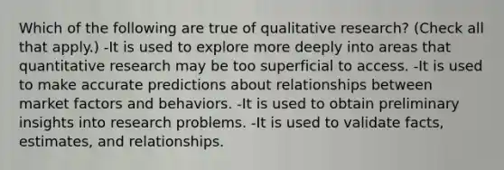 Which of the following are true of qualitative research? (Check all that apply.) -It is used to explore more deeply into areas that quantitative research may be too superficial to access. -It is used to make accurate predictions about relationships between market factors and behaviors. -It is used to obtain preliminary insights into research problems. -It is used to validate facts, estimates, and relationships.