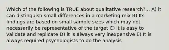 Which of the following is TRUE about qualitative research?... A) it can distinguish small differences in a marketing mix B) Its findings are based on small sample sizes which may not necessarily be representative of the target C) It is easy to validate and replicate D) it is always very inexpensive E) It is always required psychologists to do the analysis