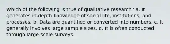 Which of the following is true of qualitative research? a. It generates in-depth knowledge of social life, institutions, and processes. b. Data are quantified or converted into numbers. c. It generally involves large sample sizes. d. It is often conducted through large-scale surveys.