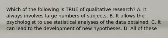 Which of the following is TRUE of qualitative research? A. It always involves large numbers of subjects. B. It allows the psychologist to use statistical analyses of the data obtained. C. It can lead to the development of new hypotheses. D. All of these ​