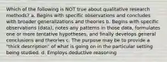 Which of the following is NOT true about qualitative research methods? a. Begins with specific observations and concludes with broader generalizations and theories b. Begins with specific observations (data), notes any patterns in those data, formulates one or more tentative hypotheses, and finally develops general conclusions and theories c. The purpose may be to provide a "thick description" of what is going on in the particular setting being studied. d. Employs deductive reasoning