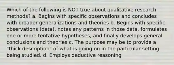 Which of the following is NOT true about qualitative research methods? a. Begins with specific observations and concludes with broader generalizations and theories b. Begins with specific observations (data), notes any patterns in those data, formulates one or more tentative hypotheses, and finally develops general conclusions and theories c. The purpose may be to provide a "thick description" of what is going on in the particular setting being studied. d. Employs deductive reasoning