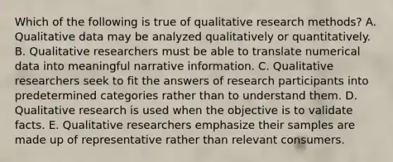 Which of the following is true of qualitative research methods? A. Qualitative data may be analyzed qualitatively or quantitatively. B. Qualitative researchers must be able to translate numerical data into meaningful narrative information. C. Qualitative researchers seek to fit the answers of research participants into predetermined categories rather than to understand them. D. Qualitative research is used when the objective is to validate facts. E. Qualitative researchers emphasize their samples are made up of representative rather than relevant consumers.