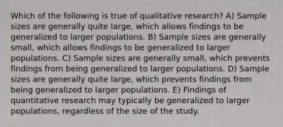 Which of the following is true of qualitative research? A) Sample sizes are generally quite large, which allows findings to be generalized to larger populations. B) Sample sizes are generally small, which allows findings to be generalized to larger populations. C) Sample sizes are generally small, which prevents findings from being generalized to larger populations. D) Sample sizes are generally quite large, which prevents findings from being generalized to larger populations. E) Findings of quantitative research may typically be generalized to larger populations, regardless of the size of the study.