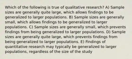 Which of the following is true of qualitative research? A) Sample sizes are generally quite large, which allows findings to be generalized to larger populations. B) Sample sizes are generally small, which allows findings to be generalized to larger populations. C) Sample sizes are generally small, which prevents findings from being generalized to larger populations. D) Sample sizes are generally quite large, which prevents findings from being generalized to larger populations. E) Findings of quantitative research may typically be generalized to larger populations, regardless of the size of the study