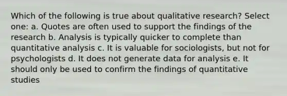 Which of the following is true about qualitative research? Select one: a. Quotes are often used to support the findings of the research b. Analysis is typically quicker to complete than quantitative analysis c. It is valuable for sociologists, but not for psychologists d. It does not generate data for analysis e. It should only be used to confirm the findings of quantitative studies