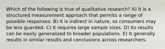 Which of the following is true of qualitative research? A) It is a structured measurement approach that permits a range of possible responses. B) It is indirect in nature, so consumers may be less guarded. C) It requires large sample sizes. D) Its results can be easily generalized to broader populations. E) It generally results in similar results and conclusions across researchers.