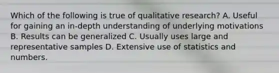 Which of the following is true of qualitative research? A. Useful for gaining an in-depth understanding of underlying motivations B. Results can be generalized C. Usually uses large and representative samples D. Extensive use of statistics and numbers.