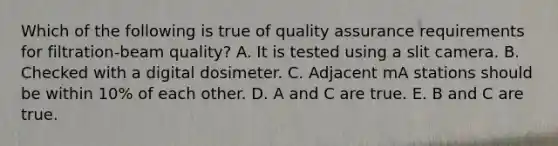 Which of the following is true of quality assurance requirements for filtration-beam quality? A. It is tested using a slit camera. B. Checked with a digital dosimeter. C. Adjacent mA stations should be within 10% of each other. D. A and C are true. E. B and C are true.