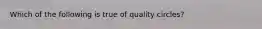 Which of the following is true of quality circles?