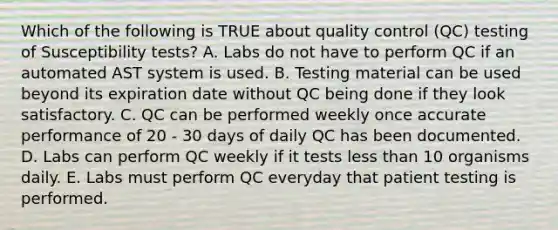 Which of the following is TRUE about quality control (QC) testing of Susceptibility tests? A. Labs do not have to perform QC if an automated AST system is used. B. Testing material can be used beyond its expiration date without QC being done if they look satisfactory. C. QC can be performed weekly once accurate performance of 20 - 30 days of daily QC has been documented. D. Labs can perform QC weekly if it tests less than 10 organisms daily. E. Labs must perform QC everyday that patient testing is performed.