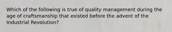 Which of the following is true of quality management during the age of craftsmanship that existed before the advent of the Industrial Revolution?