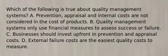 Which of the following is true about quality management systems? A. Prevention, appraisal and internal costs are not considered in the cost of products. B. Quality management systems only use financial measures to assess success or failure. C. Businesses should invest upfront in prevention and appraisal costs. D. External failure costs are the easiest quality costs to measure.