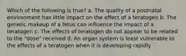 Which of the following is true? a. The quality of a postnatal environment has little impact on the effect of a teratogen b. The genetic makeup of a fetus can influence the impact of a teratogen c. The effects of teratogen do not appear to be related to the "dose" received d. An organ system is least vulnerable to the effects of a teratogen when it is developing rapidly