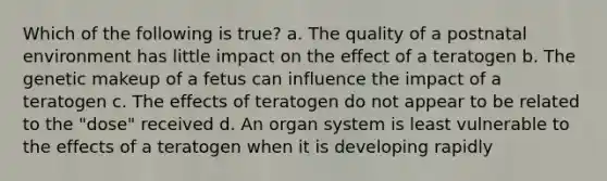 Which of the following is true? a. The quality of a postnatal environment has little impact on the effect of a teratogen b. The genetic makeup of a fetus can influence the impact of a teratogen c. The effects of teratogen do not appear to be related to the "dose" received d. An organ system is least vulnerable to the effects of a teratogen when it is developing rapidly