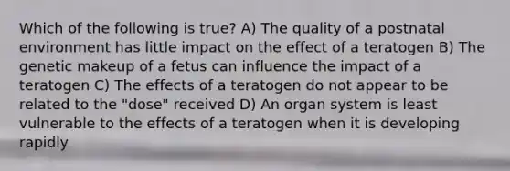 Which of the following is true? A) The quality of a postnatal environment has little impact on the effect of a teratogen B) The genetic makeup of a fetus can influence the impact of a teratogen C) The effects of a teratogen do not appear to be related to the "dose" received D) An organ system is least vulnerable to the effects of a teratogen when it is developing rapidly