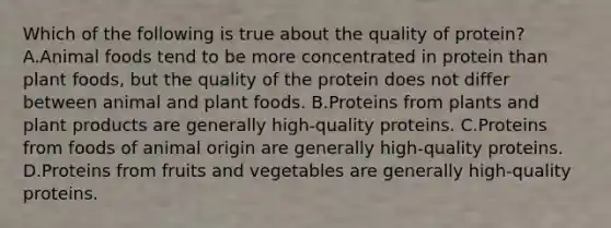 Which of the following is true about the quality of protein? A.Animal foods tend to be more concentrated in protein than plant foods, but the quality of the protein does not differ between animal and plant foods. B.Proteins from plants and plant products are generally high-quality proteins. C.Proteins from foods of animal origin are generally high-quality proteins. D.Proteins from fruits and vegetables are generally high-quality proteins.