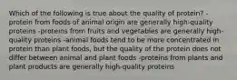 Which of the following is true about the quality of protein? -protein from foods of animal origin are generally high-quality proteins -proteins from fruits and vegetables are generally high-quality proteins -animal foods tend to be more concentrated in protein than plant foods, but the quality of the protein does not differ between animal and plant foods -proteins from plants and plant products are generally high-quality proteins