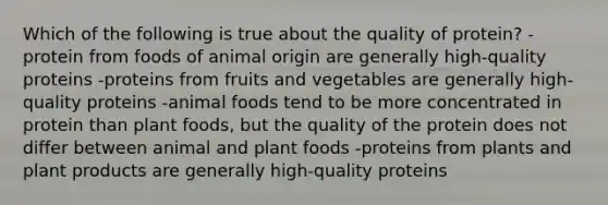 Which of the following is true about the quality of protein? -protein from foods of animal origin are generally high-quality proteins -proteins from fruits and vegetables are generally high-quality proteins -animal foods tend to be more concentrated in protein than plant foods, but the quality of the protein does not differ between animal and plant foods -proteins from plants and plant products are generally high-quality proteins