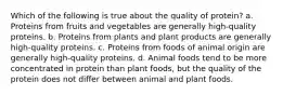 Which of the following is true about the quality of protein? a. Proteins from fruits and vegetables are generally high-quality proteins. b. Proteins from plants and plant products are generally high-quality proteins. c. Proteins from foods of animal origin are generally high-quality proteins. d. Animal foods tend to be more concentrated in protein than plant foods, but the quality of the protein does not differ between animal and plant foods.