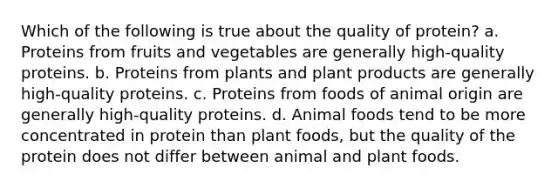 Which of the following is true about the quality of protein? a. Proteins from fruits and vegetables are generally high-quality proteins. b. Proteins from plants and plant products are generally high-quality proteins. c. Proteins from foods of animal origin are generally high-quality proteins. d. Animal foods tend to be more concentrated in protein than plant foods, but the quality of the protein does not differ between animal and plant foods.