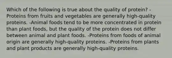 Which of the following is true about the quality of protein? -Proteins from fruits and vegetables are generally high-quality proteins. -Animal foods tend to be more concentrated in protein than plant foods, but the quality of the protein does not differ between animal and plant foods. -Proteins from foods of animal origin are generally high-quality proteins. -Proteins from plants and plant products are generally high-quality proteins.