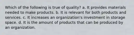 Which of the following is true of quality? a. It provides materials needed to make products. b. It is relevant for both products and services. c. It increases an organization's investment in storage space. d. It is the amount of products that can be produced by an organization.