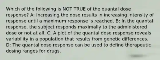 Which of the following is NOT TRUE of the quantal dose response? A: Increasing the dose results in increasing intensity of response until a maximum response is reached. B: In the quantal response, the subject responds maximally to the administered dose or not at all. C: A plot of the quantal dose response reveals variability in a population that results from genetic differences. D: The quantal dose response can be used to define therapeutic dosing ranges for drugs.