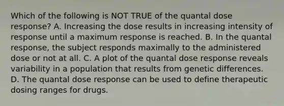 Which of the following is NOT TRUE of the quantal dose response? A. Increasing the dose results in increasing intensity of response until a maximum response is reached. B. In the quantal response, the subject responds maximally to the administered dose or not at all. C. A plot of the quantal dose response reveals variability in a population that results from genetic differences. D. The quantal dose response can be used to define therapeutic dosing ranges for drugs.