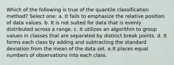 Which of the following is true of the quantile classification method? Select one: a. It fails to emphasize the relative position of data values. b. It is not suited for data that is evenly distributed across a range. c. It utilizes an algorithm to group values in classes that are separated by distinct break points. d. It forms each class by adding and subtracting the standard deviation from the mean of the data set. e.It places equal numbers of observations into each class.