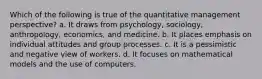 Which of the following is true of the quantitative management perspective? a. It draws from psychology, sociology, anthropology, economics, and medicine. b. It places emphasis on individual attitudes and group processes. c. It is a pessimistic and negative view of workers. d. It focuses on mathematical models and the use of computers.