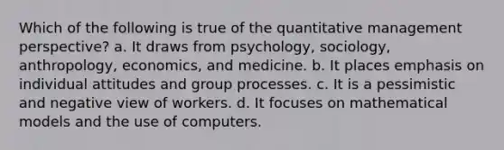 Which of the following is true of the quantitative management perspective? a. It draws from psychology, sociology, anthropology, economics, and medicine. b. It places emphasis on individual attitudes and group processes. c. It is a pessimistic and negative view of workers. d. It focuses on mathematical models and the use of computers.