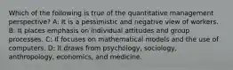 Which of the following is true of the quantitative management perspective? A: It is a pessimistic and negative view of workers. B: It places emphasis on individual attitudes and group processes. C: If focuses on mathematical models and the use of computers. D: it draws from psychology, sociology, anthropology, economics, and medicine.