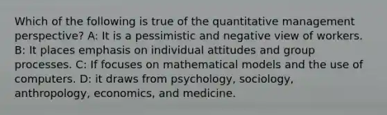 Which of the following is true of the quantitative management perspective? A: It is a pessimistic and negative view of workers. B: It places emphasis on individual attitudes and group processes. C: If focuses on mathematical models and the use of computers. D: it draws from psychology, sociology, anthropology, economics, and medicine.