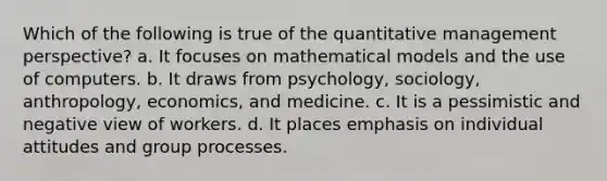 Which of the following is true of the quantitative management perspective? a. It focuses on mathematical models and the use of computers. b. It draws from psychology, sociology, anthropology, economics, and medicine. c. It is a pessimistic and negative view of workers. d. It places emphasis on individual attitudes and group processes.